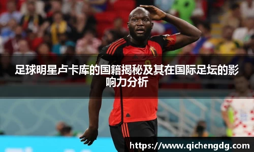 足球明星卢卡库的国籍揭秘及其在国际足坛的影响力分析