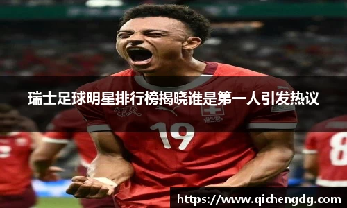 瑞士足球明星排行榜揭晓谁是第一人引发热议